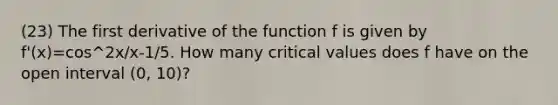 (23) The first derivative of the function f is given by f'(x)=cos^2x/x-1/5. How many critical values does f have on the open interval (0, 10)?