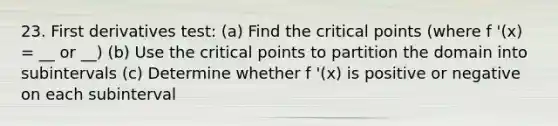 23. First derivatives test: (a) Find the <a href='https://www.questionai.com/knowledge/kdLJWJs5Da-critical-points' class='anchor-knowledge'>critical points</a> (where f '(x) = __ or __) (b) Use the critical points to partition the domain into subintervals (c) Determine whether f '(x) is positive or negative on each subinterval