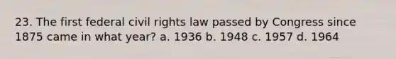 23. The first federal civil rights law passed by Congress since 1875 came in what year? a. 1936 b. 1948 c. 1957 d. 1964