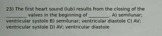 23) The first heart sound (lub) results from the closing of the _________ valves in the beginning of _________. A) semilunar; ventricular systole B) semilunar; ventricular diastole C) AV; ventricular systole D) AV; ventricular diastole