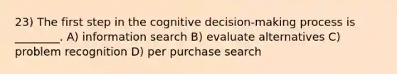 23) The first step in the cognitive decision-making process is ________. A) information search B) evaluate alternatives C) problem recognition D) per purchase search