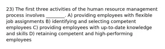 23) The first three activities of the human resource management process involves ________. A) providing employees with flexible job assignments B) identifying and selecting competent employees C) providing employees with up-to-date knowledge and skills D) retaining competent and high-performing employees