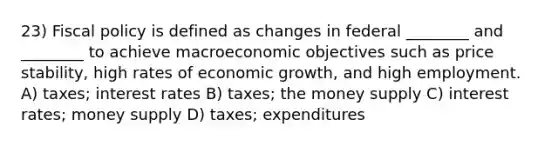 23) Fiscal policy is defined as changes in federal ________ and ________ to achieve macroeconomic objectives such as price stability, high rates of economic growth, and high employment. A) taxes; interest rates B) taxes; the money supply C) interest rates; money supply D) taxes; expenditures