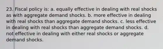 23. Fiscal policy is: a. equally effective in dealing with real shocks as with aggregate demand shocks. b. more effective in dealing with real shocks than aggregate demand shocks. c. less effective in dealing with real shocks than aggregate demand shocks. d. not effective in dealing with either real shocks or aggregate demand shocks.