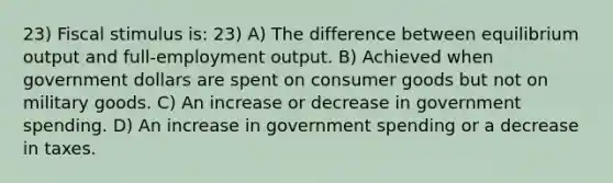 23) Fiscal stimulus is: 23) A) The difference between equilibrium output and full-employment output. B) Achieved when government dollars are spent on consumer goods but not on military goods. C) An increase or decrease in government spending. D) An increase in government spending or a decrease in taxes.