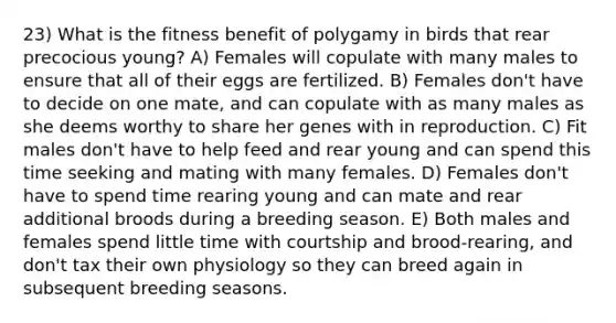 23) What is the fitness benefit of polygamy in birds that rear precocious young? A) Females will copulate with many males to ensure that all of their eggs are fertilized. B) Females don't have to decide on one mate, and can copulate with as many males as she deems worthy to share her genes with in reproduction. C) Fit males don't have to help feed and rear young and can spend this time seeking and mating with many females. D) Females don't have to spend time rearing young and can mate and rear additional broods during a breeding season. E) Both males and females spend little time with courtship and brood-rearing, and don't tax their own physiology so they can breed again in subsequent breeding seasons.