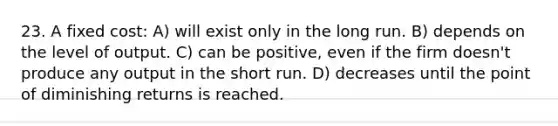 23. A fixed cost: A) will exist only in the long run. B) depends on the level of output. C) can be positive, even if the firm doesn't produce any output in the short run. D) decreases until the point of diminishing returns is reached.