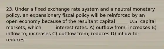 23. Under a fixed exchange rate system and a neutral monetary policy, an expansionary fiscal policy will be reinforced by an open economy because of the resultant capital _____ U.S. capital markets, which _____ interest rates. A) outflow from; increases B) inflow to; increases C) outflow from; reduces D) inflow to; reduces