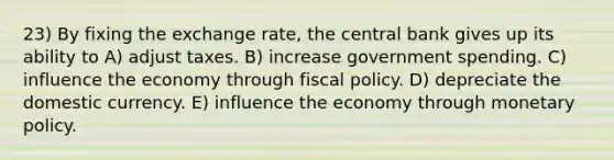 23) By fixing the exchange rate, the central bank gives up its ability to A) adjust taxes. B) increase government spending. C) influence the economy through fiscal policy. D) depreciate the domestic currency. E) influence the economy through monetary policy.