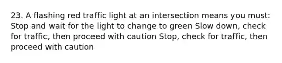 23. A flashing red traffic light at an intersection means you must: Stop and wait for the light to change to green Slow down, check for traffic, then proceed with caution Stop, check for traffic, then proceed with caution