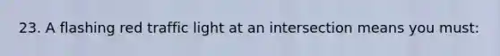 23. A flashing red traffic light at an intersection means you must: