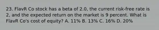 23. FlavR Co stock has a beta of 2.0, the current risk-free rate is 2, and the expected return on the market is 9 percent. What is FlavR Co's cost of equity? A. 11% B. 13% C. 16% D. 20%