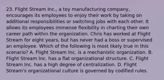 23. Flight Stream Inc., a toy manufacturing company, encourages its employees to enjoy their work by taking on additional responsibilities or switching jobs with each other. It allows its employees immense flexibility in charting their own career path within the organization. Chris has worked at Flight Stream for eight years, but has never had a boss or supervised an employee. Which of the following is most likely true in this scenario? A. Flight Stream Inc. is a mechanistic organization. B. Flight Stream Inc. has a flat organizational structure. C. Flight Stream Inc. has a high degree of centralization. D. Flight Stream's organizational culture is governed by codified rules.