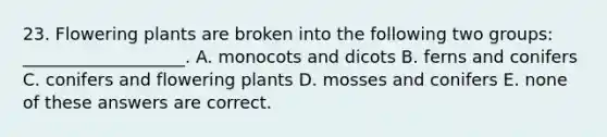 23. Flowering plants are broken into the following two groups: ___________________. A. monocots and dicots B. ferns and conifers C. conifers and flowering plants D. mosses and conifers E. none of these answers are correct.