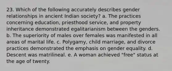 23. Which of the following accurately describes gender relationships in ancient Indian society? a. The practices concerning education, priesthood service, and property inheritance demonstrated egalitarianism between the genders. b. The superiority of males over females was manifested in all areas of marital life. c. Polygamy, child marriage, and divorce practices demonstrated the emphasis on gender equality. d. Descent was matrilineal. e. A woman achieved "free" status at the age of twenty.