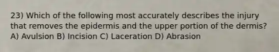 23) Which of the following most accurately describes the injury that removes the epidermis and the upper portion of the dermis? A) Avulsion B) Incision C) Laceration D) Abrasion