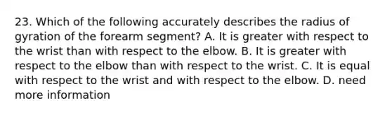 23. Which of the following accurately describes the radius of gyration of the forearm segment? A. It is greater with respect to the wrist than with respect to the elbow. B. It is greater with respect to the elbow than with respect to the wrist. C. It is equal with respect to the wrist and with respect to the elbow. D. need more information