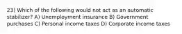 23) Which of the following would not act as an automatic stabilizer? A) Unemployment insurance B) Government purchases C) Personal income taxes D) Corporate income taxes