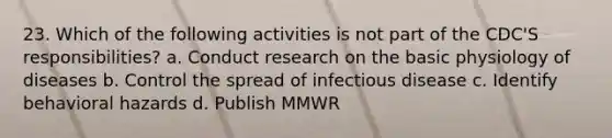 23. Which of the following activities is not part of the CDC'S responsibilities? a. Conduct research on the basic physiology of diseases b. Control the spread of infectious disease c. Identify behavioral hazards d. Publish MMWR