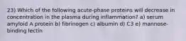 23) Which of the following acute-phase proteins will decrease in concentration in the plasma during inflammation? a) serum amyloid A protein b) fibrinogen c) albumin d) C3 e) mannose-binding lectin