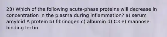 23) Which of the following acute-phase proteins will decrease in concentration in the plasma during inflammation? a) serum amyloid A protein b) fibrinogen c) albumin d) C3 e) mannose-binding lectin