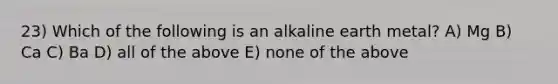 23) Which of the following is an alkaline earth metal? A) Mg B) Ca C) Ba D) all of the above E) none of the above