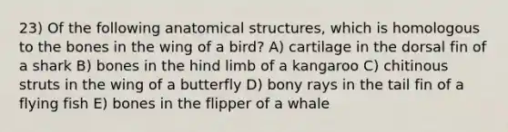 23) Of the following anatomical structures, which is homologous to the bones in the wing of a bird? A) cartilage in the dorsal fin of a shark B) bones in the hind limb of a kangaroo C) chitinous struts in the wing of a butterfly D) bony rays in the tail fin of a flying fish E) bones in the flipper of a whale