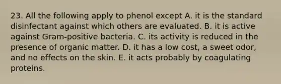 23. All the following apply to phenol except A. it is the standard disinfectant against which others are evaluated. B. it is active against Gram-positive bacteria. C. its activity is reduced in the presence of organic matter. D. it has a low cost, a sweet odor, and no effects on the skin. E. it acts probably by coagulating proteins.