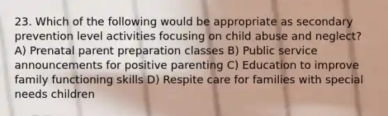 23. Which of the following would be appropriate as secondary prevention level activities focusing on child abuse and neglect? A) Prenatal parent preparation classes B) Public service announcements for positive parenting C) Education to improve family functioning skills D) Respite care for families with special needs children