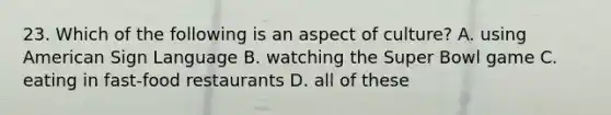 23. Which of the following is an aspect of culture? A. using American Sign Language B. watching the Super Bowl game C. eating in fast-food restaurants D. all of these