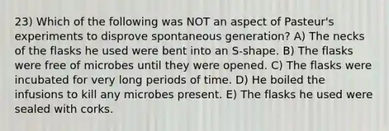 23) Which of the following was NOT an aspect of Pasteur's experiments to disprove spontaneous generation? A) The necks of the flasks he used were bent into an S-shape. B) The flasks were free of microbes until they were opened. C) The flasks were incubated for very long periods of time. D) He boiled the infusions to kill any microbes present. E) The flasks he used were sealed with corks.