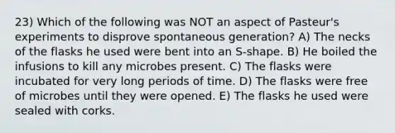 23) Which of the following was NOT an aspect of Pasteur's experiments to disprove spontaneous generation? A) The necks of the flasks he used were bent into an S-shape. B) He boiled the infusions to kill any microbes present. C) The flasks were incubated for very long periods of time. D) The flasks were free of microbes until they were opened. E) The flasks he used were sealed with corks.