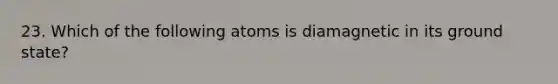 23. Which of the following atoms is diamagnetic in its ground state?