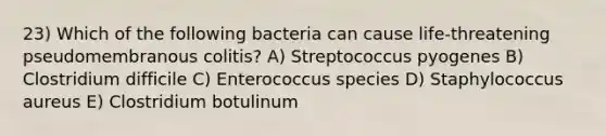 23) Which of the following bacteria can cause life-threatening pseudomembranous colitis? A) Streptococcus pyogenes B) Clostridium difficile C) Enterococcus species D) Staphylococcus aureus E) Clostridium botulinum