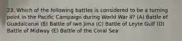 23. Which of the following battles is considered to be a turning point in the Pacific Campaign during World War II? (A) Battle of Guadalcanal (B) Battle of Iwo Jima (C) Battle of Leyte Gulf (D) Battle of Midway (E) Battle of the Coral Sea