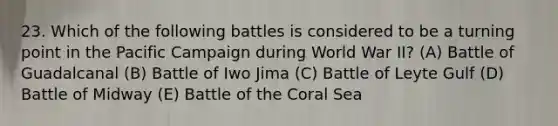 23. Which of the following battles is considered to be a turning point in the Pacific Campaign during World War II? (A) Battle of Guadalcanal (B) Battle of Iwo Jima (C) Battle of Leyte Gulf (D) Battle of Midway (E) Battle of the Coral Sea