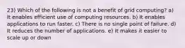 23) Which of the following is not a benefit of grid computing? a) It enables efficient use of computing resources. b) It enables applications to run faster. c) There is no single point of failure. d) It reduces the number of applications. e) It makes it easier to scale up or down