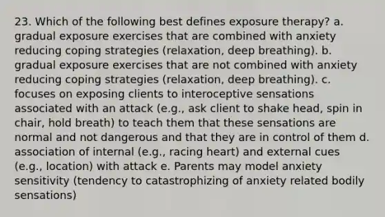 23. Which of the following best defines exposure therapy? a. gradual exposure exercises that are combined with anxiety reducing coping strategies (relaxation, deep breathing). b. gradual exposure exercises that are not combined with anxiety reducing coping strategies (relaxation, deep breathing). c. focuses on exposing clients to interoceptive sensations associated with an attack (e.g., ask client to shake head, spin in chair, hold breath) to teach them that these sensations are normal and not dangerous and that they are in control of them d. association of internal (e.g., racing heart) and external cues (e.g., location) with attack e. Parents may model anxiety sensitivity (tendency to catastrophizing of anxiety related bodily sensations)