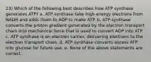 23) Which of the following best describes how ATP synthase generates ATP? a. ATP synthase take high-energy electrons from NADH and adds them to ADP to make ATP. b. ATP synthase converts the proton gradient generated by the electron transport chain into mechanical force that is used to convert ADP into ATP. c. ATP synthase is an electron carrier, delivering electrons to the electron transport chain. d. ATP synthase converts excess ATP into glucose for future use. e. None of the above statements are correct.