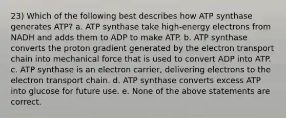 23) Which of the following best describes how ATP synthase generates ATP? a. ATP synthase take high-energy electrons from NADH and adds them to ADP to make ATP. b. ATP synthase converts the proton gradient generated by the electron transport chain into mechanical force that is used to convert ADP into ATP. c. ATP synthase is an electron carrier, delivering electrons to the electron transport chain. d. ATP synthase converts excess ATP into glucose for future use. e. None of the above statements are correct.