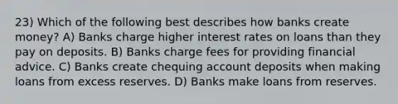 23) Which of the following best describes how banks create money? A) Banks charge higher interest rates on loans than they pay on deposits. B) Banks charge fees for providing financial advice. C) Banks create chequing account deposits when making loans from excess reserves. D) Banks make loans from reserves.