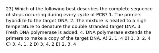 23) Which of the following best describes the complete sequence of steps occurring during every cycle of PCR? 1. The primers hybridize to the target DNA. 2. The mixture is heated to a high temperature to denature the double stranded target DNA. 3. Fresh DNA polymerase is added. 4. DNA polymerase extends the primers to make a copy of the target DNA. A) 2, 1, 4 B) 1, 3, 2, 4 C) 3, 4, 1, 2 D) 3, 4, 2 E) 2, 3, 4