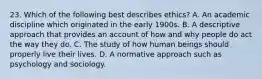 23. Which of the following best describes ethics? A. An academic discipline which originated in the early 1900s. B. A descriptive approach that provides an account of how and why people do act the way they do. C. The study of how human beings should properly live their lives. D. A normative approach such as psychology and sociology.