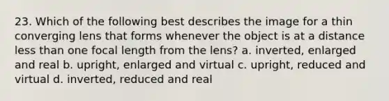 23. Which of the following best describes the image for a thin converging lens that forms whenever the object is at a distance less than one focal length from the lens? a. inverted, enlarged and real b. upright, enlarged and virtual c. upright, reduced and virtual d. inverted, reduced and real