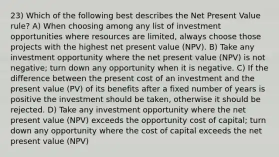 23) Which of the following best describes the Net Present Value rule? A) When choosing among any list of investment opportunities where resources are limited, always choose those projects with the highest net present value (NPV). B) Take any investment opportunity where the net present value (NPV) is not negative; turn down any opportunity when it is negative. C) If the difference between the present cost of an investment and the present value (PV) of its benefits after a fixed number of years is positive the investment should be taken, otherwise it should be rejected. D) Take any investment opportunity where the net present value (NPV) exceeds the opportunity cost of capital; turn down any opportunity where the cost of capital exceeds the net present value (NPV)