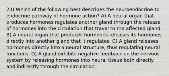 23) Which of the following best describes the neuroendocrine-to-endocrine pathway of hormone action? A) A neural organ that produces hormones regulates another gland through the release of hormones into the circulation that travel to the affected gland. B) A neural organ that produces hormones releases its hormones directly into another gland that it regulates. C) A gland releases hormones directly into a neural structure, thus regulating neural functions. D) A gland exhibits negative feedback on the nervous system by releasing hormones into neural tissue both directly and indirectly through the circulation .