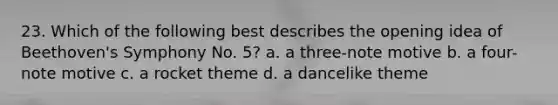 23. Which of the following best describes the opening idea of Beethoven's Symphony No. 5? a. a three-note motive b. a four-note motive c. a rocket theme d. a dancelike theme