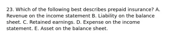 23. Which of the following best describes prepaid insurance? A. Revenue on the income statement B. Liability on the balance sheet. C. Retained earnings. D. Expense on the income statement. E. Asset on the balance sheet.