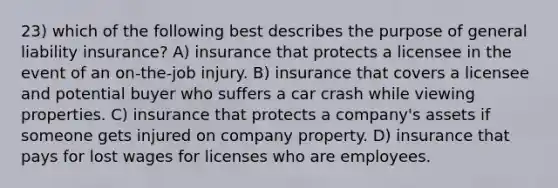 23) which of the following best describes the purpose of general liability insurance? A) insurance that protects a licensee in the event of an on-the-job injury. B) insurance that covers a licensee and potential buyer who suffers a car crash while viewing properties. C) insurance that protects a company's assets if someone gets injured on company property. D) insurance that pays for lost wages for licenses who are employees.