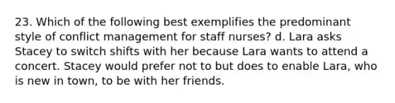 23. Which of the following best exemplifies the predominant style of conflict management for staff nurses? d. Lara asks Stacey to switch shifts with her because Lara wants to attend a concert. Stacey would prefer not to but does to enable Lara, who is new in town, to be with her friends.